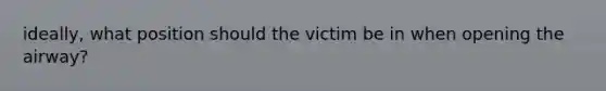 ideally, what position should the victim be in when opening the airway?