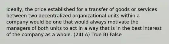 Ideally, the price established for a transfer of goods or services between two decentralized organizational units within a company would be one that would always motivate the managers of both units to act in a way that is in the best interest of the company as a whole. (24) A) True B) False