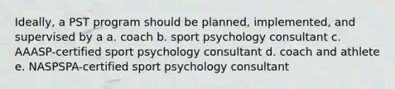 Ideally, a PST program should be planned, implemented, and supervised by a a. coach b. sport psychology consultant c. AAASP-certified sport psychology consultant d. coach and athlete e. NASPSPA-certified sport psychology consultant