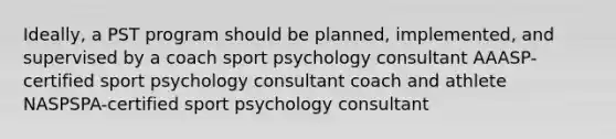 Ideally, a PST program should be planned, implemented, and supervised by a coach sport psychology consultant AAASP-certified sport psychology consultant coach and athlete NASPSPA-certified sport psychology consultant