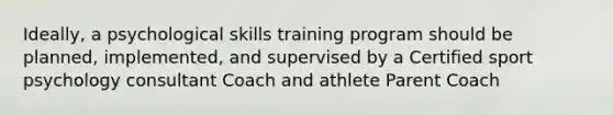 Ideally, a psychological skills training program should be planned, implemented, and supervised by a Certified sport psychology consultant Coach and athlete Parent Coach