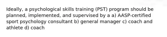 Ideally, a psychological skills training (PST) program should be planned, implemented, and supervised by a a) AASP-certified sport psychology consultant b) general manager c) coach and athlete d) coach