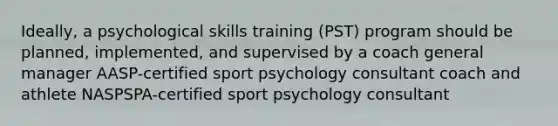 Ideally, a psychological skills training (PST) program should be planned, implemented, and supervised by a coach general manager AASP-certified sport psychology consultant coach and athlete NASPSPA-certified sport psychology consultant