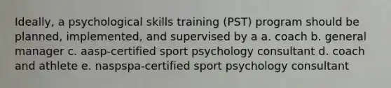 Ideally, a psychological skills training (PST) program should be planned, implemented, and supervised by a a. coach b. general manager c. aasp-certified sport psychology consultant d. coach and athlete e. naspspa-certified sport psychology consultant