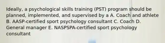 Ideally, a psychological skills training (PST) program should be planned, implemented, and supervised by a A. Coach and athlete B. AASP-certified sport psychology consultant C. Coach D. General manager E. NASPSPA-certified sport psychology consultant