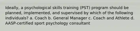 Ideally, a psychological skills training (PST) program should be planned, implemented, and supervised by which of the following individuals? a. Coach b. General Manager c. Coach and Athlete d. AASP-certified sport psychology consultant