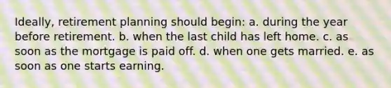 Ideally, retirement planning should begin: a. during the year before retirement. b. when the last child has left home. c. as soon as the mortgage is paid off. d. when one gets married. e. as soon as one starts earning.