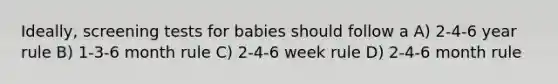 Ideally, screening tests for babies should follow a A) 2-4-6 year rule B) 1-3-6 month rule C) 2-4-6 week rule D) 2-4-6 month rule