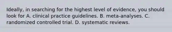 Ideally, in searching for the highest level of evidence, you should look for A. clinical practice guidelines. B. meta-analyses. C. randomized controlled trial. D. systematic reviews.