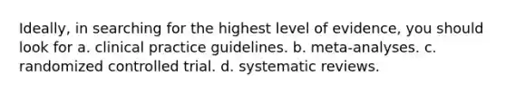 Ideally, in searching for the highest level of evidence, you should look for a. clinical practice guidelines. b. meta-analyses. c. randomized controlled trial. d. systematic reviews.