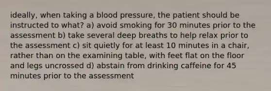 ideally, when taking a <a href='https://www.questionai.com/knowledge/kD0HacyPBr-blood-pressure' class='anchor-knowledge'>blood pressure</a>, the patient should be instructed to what? a) avoid smoking for 30 minutes prior to the assessment b) take several deep breaths to help relax prior to the assessment c) sit quietly for at least 10 minutes in a chair, rather than on the examining table, with feet flat on the floor and legs uncrossed d) abstain from drinking caffeine for 45 minutes prior to the assessment