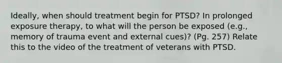 Ideally, when should treatment begin for PTSD? In prolonged exposure therapy, to what will the person be exposed (e.g., memory of trauma event and external cues)? (Pg. 257) Relate this to the video of the treatment of veterans with PTSD.