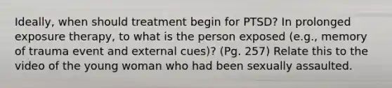 Ideally, when should treatment begin for PTSD? In prolonged exposure therapy, to what is the person exposed (e.g., memory of trauma event and external cues)? (Pg. 257) Relate this to the video of the young woman who had been sexually assaulted.