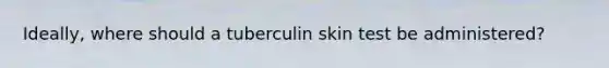 Ideally, where should a tuberculin skin test be administered?