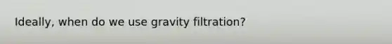 Ideally, when do we use gravity filtration?