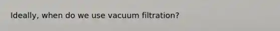 Ideally, when do we use vacuum filtration?