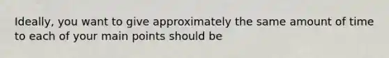Ideally, you want to give approximately the same amount of time to each of your main points should be