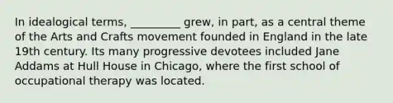 In idealogical terms, _________ grew, in part, as a central theme of the Arts and Crafts movement founded in England in the late 19th century. Its many progressive devotees included Jane Addams at Hull House in Chicago, where the first school of occupational therapy was located.