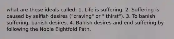 what are these ideals called: 1. Life is suffering. 2. Suffering is caused by selfish desires ("craving" or " thirst"). 3. To banish suffering, banish desires. 4. Banish desires and end suffering by following the Noble Eightfold Path.