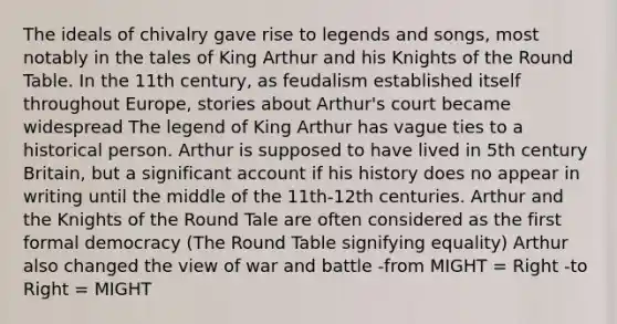 The ideals of chivalry gave rise to legends and songs, most notably in the tales of King Arthur and his Knights of the Round Table. In the 11th century, as feudalism established itself throughout Europe, stories about Arthur's court became widespread The legend of King Arthur has vague ties to a historical person. Arthur is supposed to have lived in 5th century Britain, but a significant account if his history does no appear in writing until the middle of the 11th-12th centuries. Arthur and the Knights of the Round Tale are often considered as the first formal democracy (The Round Table signifying equality) Arthur also changed the view of war and battle -from MIGHT = Right -to Right = MIGHT