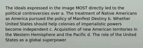 The ideals expressed in the image MOST directly led to the political controversies over a. The treatment of Native Americans as America pursued the policy of Manifest Destiny b. Whether United States should help colonies of imperialistic powers become independent c. Acquisition of new American territories in the Western Hemisphere and the Pacific d. The role of the United States as a global superpower