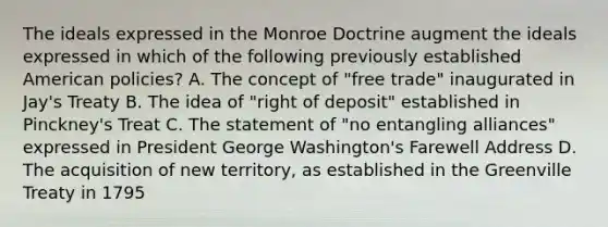 The ideals expressed in the Monroe Doctrine augment the ideals expressed in which of the following previously established American policies? A. The concept of "free trade" inaugurated in Jay's Treaty B. The idea of "right of deposit" established in Pinckney's Treat C. The statement of "no entangling alliances" expressed in President George Washington's Farewell Address D. The acquisition of new territory, as established in the Greenville Treaty in 1795