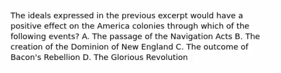 The ideals expressed in the previous excerpt would have a positive effect on the America colonies through which of the following events? A. The passage of the Navigation Acts B. The creation of the Dominion of New England C. The outcome of Bacon's Rebellion D. The Glorious Revolution