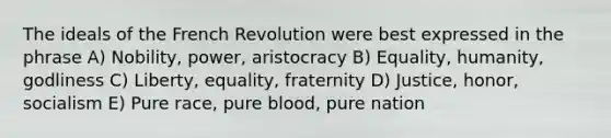 The ideals of the French Revolution were best expressed in the phrase A) Nobility, power, aristocracy B) Equality, humanity, godliness C) Liberty, equality, fraternity D) Justice, honor, socialism E) Pure race, pure blood, pure nation