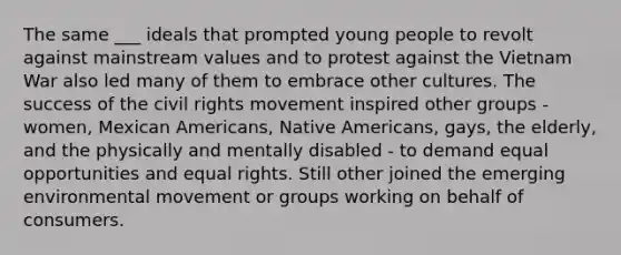 The same ___ ideals that prompted young people to revolt against mainstream values and to protest against the Vietnam War also led many of them to embrace other cultures. The success of the civil rights movement inspired other groups - women, Mexican Americans, Native Americans, gays, the elderly, and the physically and mentally disabled - to demand equal opportunities and equal rights. Still other joined the emerging environmental movement or groups working on behalf of consumers.