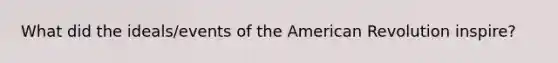 What did the ideals/events of the American Revolution inspire?