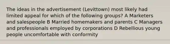 The ideas in the advertisement (Levittown) most likely had limited appeal for which of the following groups? A Marketers and salespeople B Married homemakers and parents C Managers and professionals employed by corporations D Rebellious young people uncomfortable with conformity