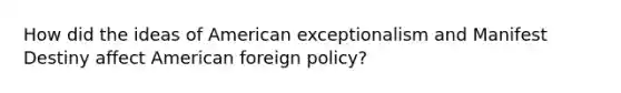 How did the ideas of American exceptionalism and Manifest Destiny affect <a href='https://www.questionai.com/knowledge/kULhXMbPFt-american-foreign-policy' class='anchor-knowledge'>american foreign policy</a>?