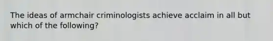 The ideas of armchair criminologists achieve acclaim in all but which of the following?