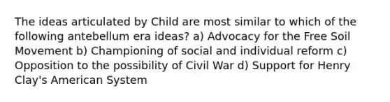 The ideas articulated by Child are most similar to which of the following antebellum era ideas? a) Advocacy for the Free Soil Movement b) Championing of social and individual reform c) Opposition to the possibility of Civil War d) Support for Henry Clay's American System