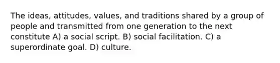 The ideas, attitudes, values, and traditions shared by a group of people and transmitted from one generation to the next constitute A) a social script. B) social facilitation. C) a superordinate goal. D) culture.