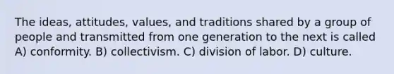 The ideas, attitudes, values, and traditions shared by a group of people and transmitted from one generation to the next is called A) conformity. B) collectivism. C) division of labor. D) culture.