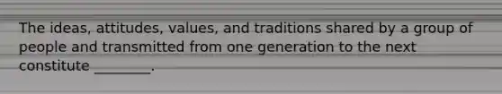 The ideas, attitudes, values, and traditions shared by a group of people and transmitted from one generation to the next constitute ________.