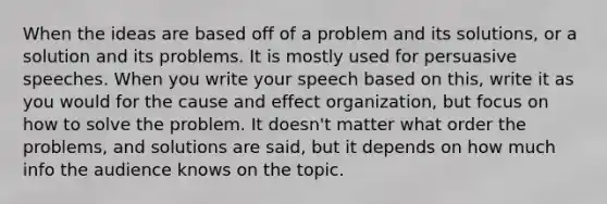 When the ideas are based off of a problem and its solutions, or a solution and its problems. It is mostly used for persuasive speeches. When you write your speech based on this, write it as you would for the cause and effect organization, but focus on how to solve the problem. It doesn't matter what order the problems, and solutions are said, but it depends on how much info the audience knows on the topic.