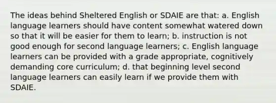 The ideas behind Sheltered English or SDAIE are that: a. English language learners should have content somewhat watered down so that it will be easier for them to learn; b. instruction is not good enough for second language learners; c. English language learners can be provided with a grade appropriate, cognitively demanding core curriculum; d. that beginning level second language learners can easily learn if we provide them with SDAIE.