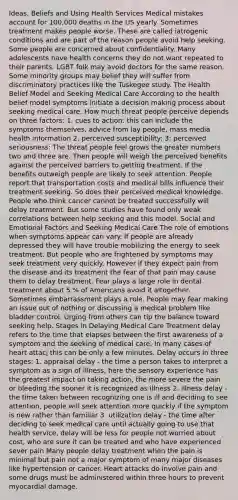 Ideas, Beliefs and Using Health Services Medical mistakes account for 100,000 deaths in the US yearly. Sometimes treatment makes people worse. These are called iatrogenic conditions and are part of the reason people avoid help seeking. Some people are concerned about confidentiality. Many adolescents have health concerns they do not want repeated to their parents. LGBT folk may avoid doctors for the same reason. Some minority groups may belief they will suffer from discriminatory practices like the Tuskegee study. The Health Belief Model and Seeking Medical Care According to the health belief model symptoms initiate a decision making process about seeking medical care. How much threat people perceive depends on three factors: 1. cues to action: this can include the symptoms themselves, advice from lay people, mass media health information 2. perceived susceptibility: 3: perceived seriousness: The threat people feel grows the greater numbers two and three are. Then people will weigh the perceived benefits against the perceived barriers to getting treatment. If the benefits outweigh people are likely to seek attention. People report that transportation costs and medical bills influence their treatment seeking. So does their perceived medical knowledge. People who think cancer cannot be treated successfully will delay treatment. But some studies have found only weak correlations between help seeking and this model. Social and Emotional Factors and Seeking Medical Care The role of emotions when symptoms appear can vary. If people are already depressed they will have trouble mobilizing the energy to seek treatment. But people who are frightened by symptoms may seek treatment very quickly. However if they expect pain from the disease and its treatment the fear of that pain may cause them to delay treatment. Fear plays a large role in dental treatment about 5 % of Americans avoid it altogether. Sometimes embarrassment plays a role. People may fear making an issue out of nothing or discussing a medical problem like bladder control. Urging from others can tip the balance toward seeking help. Stages in Delaying Medical Care Treatment delay refers to the time that elapses between the first awareness of a symptom and the seeking of medical care. In many cases of heart attacj this can be only a few minutes. Delay occurs in three stages: 1. appraisal delay - the time a person takes to interpret a symptom as a sign of illness, here the sensory experience has the greatest impact on taking action, the more severe the pain or bleeding the sooner it is recognized as illness 2. illness delay - the time taken between recognizing one is ill and deciding to see attention, people will seek attention more quickly if the symptom is new rather than familiar 3. utilization delay - the time after deciding to seek medical care until actually going to use that health service, delay will be less for people not worried about cost, who are sure it can be treated and who have experienced sever pain Many people delay treatment when the pain is minimal but pain not a major symptom of many major diseases like hypertension or cancer. Heart attacks do involve pain and some drugs must be administered within three hours to prevent myocardial damage.