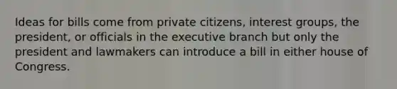 Ideas for bills come from private citizens, interest groups, the president, or officials in the executive branch but only the president and lawmakers can introduce a bill in either house of Congress.