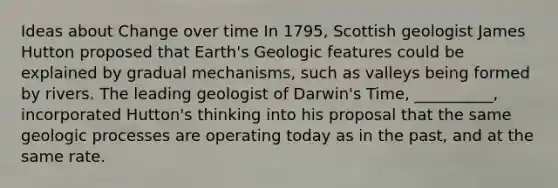 Ideas about Change over time In 1795, Scottish geologist James Hutton proposed that Earth's Geologic features could be explained by gradual mechanisms, such as valleys being formed by rivers. The leading geologist of Darwin's Time, __________, incorporated Hutton's thinking into his proposal that the same geologic processes are operating today as in the past, and at the same rate.