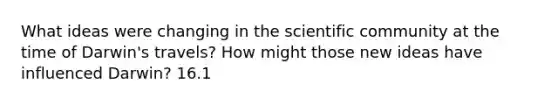 What ideas were changing in the scientific community at the time of Darwin's travels? How might those new ideas have influenced Darwin? 16.1