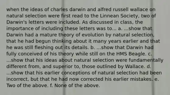 when the ideas of charles darwin and alfred russell wallace on natural selection were first read to the Linnean Society, two of Darwin's letters were included. As discussed in class, the importance of including these letters was to... a. ...show that Darwin had a mature theory of evolution by natural selection, that he had begun thinking about it many years earlier and that he was still fleshing out its details. b. ...show that Darwin had fully conceived of his theory while still on the HMS Beagle. c. ...show that his ideas about natural selection were fundamentally different from, and superior to, those outlined by Wallace. d. ...show that his earlier conceptions of natural selection had been incorrect, but that he had now corrected his earlier mistakes. e. Two of the above. f. None of the above.