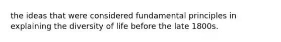 the ideas that were considered fundamental principles in explaining the diversity of life before the late 1800s.