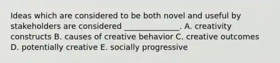 Ideas which are considered to be both novel and useful by stakeholders are considered​ ______________. A. creativity constructs B. causes of creative behavior C. creative outcomes D. potentially creative E. socially progressive