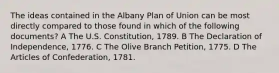 The ideas contained in the Albany Plan of Union can be most directly compared to those found in which of the following documents? A The U.S. Constitution, 1789. B The Declaration of Independence, 1776. C The Olive Branch Petition, 1775. D The Articles of Confederation, 1781.