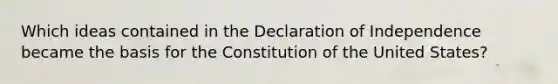 Which ideas contained in the Declaration of Independence became the basis for the Constitution of the United States?