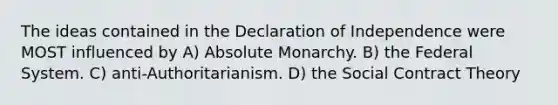 The ideas contained in the Declaration of Independence were MOST influenced by A) Absolute Monarchy. B) the Federal System. C) anti-Authoritarianism. D) the Social Contract Theory