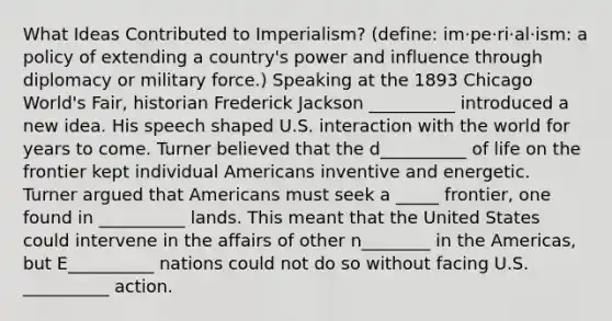 What Ideas Contributed to Imperialism? (define: im·pe·ri·al·ism: a policy of extending a country's power and influence through diplomacy or military force.) Speaking at the 1893 Chicago World's Fair, historian Frederick Jackson __________ introduced a new idea. His speech shaped U.S. interaction with the world for years to come. Turner believed that the d__________ of life on the frontier kept individual Americans inventive and energetic. Turner argued that Americans must seek a _____ frontier, one found in __________ lands. This meant that the United States could intervene in the affairs of other n________ in the Americas, but E__________ nations could not do so without facing U.S. __________ action.